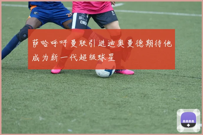 萨哈呼吁曼联引进迪奥曼德期待他成为新一代超级球星