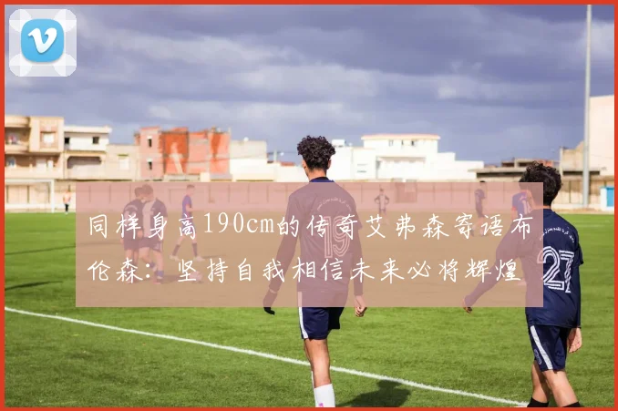 同样身高190cm的传奇艾弗森寄语布伦森：坚持自我相信未来必将辉煌