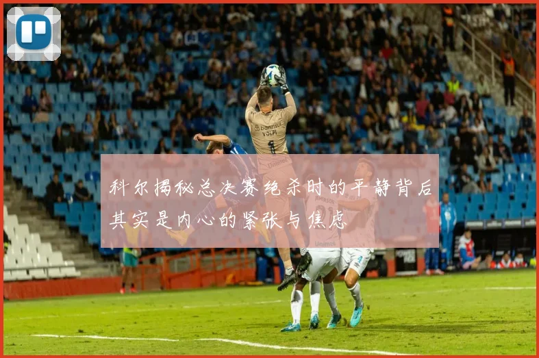 科尔揭秘总决赛绝杀时的平静背后其实是内心的紧张与焦虑