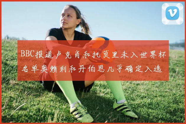 BBC报道卢克肖和托莫里未入世界杯名单奥赖利和丹伯恩几乎确定入选
