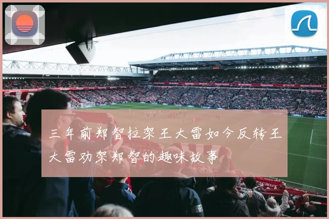 三年前郑智拉架王大雷如今反转王大雷劝架郑智的趣味故事