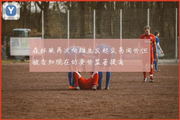 森林狼再次向雄鹿发起交易询价但被告知现在的要价显著提高