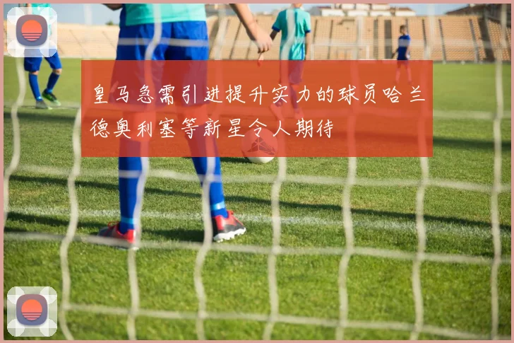 皇马急需引进提升实力的球员哈兰德奥利塞等新星令人期待