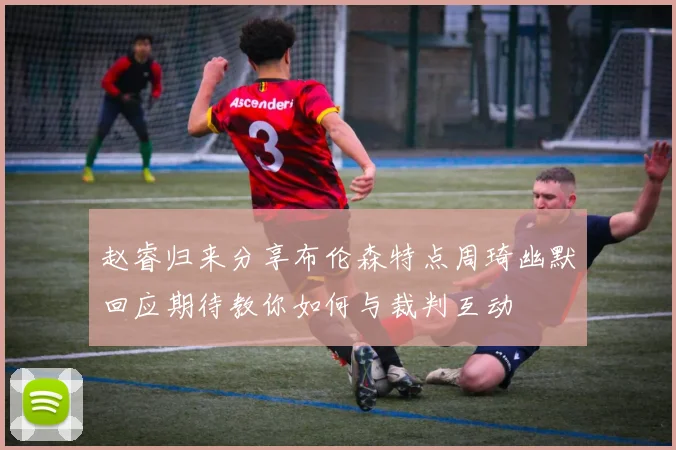 赵睿归来分享布伦森特点周琦幽默回应期待教你如何与裁判互动