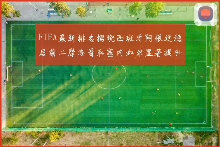 FIFA最新排名揭晓西班牙阿根廷稳居前二摩洛哥和塞内加尔显著提升