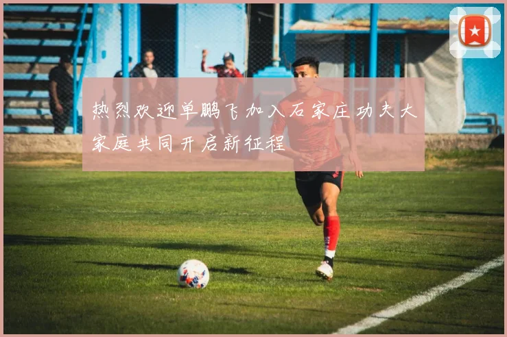 热烈欢迎单鹏飞加入石家庄功夫大家庭共同开启新征程