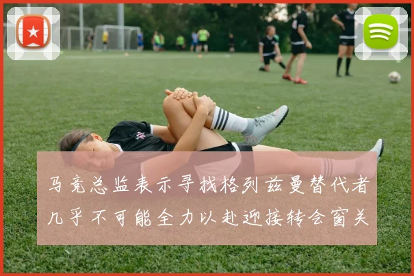 马竞总监表示寻找格列兹曼替代者几乎不可能全力以赴迎接转会窗关闭