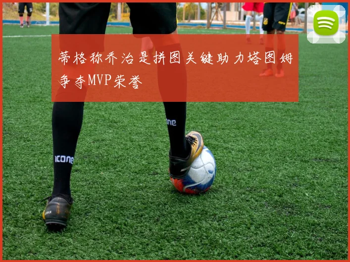 蒂格称乔治是拼图关键助力塔图姆争夺MVP荣誉