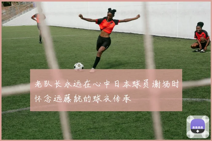 老队长永远在心中日本球员谢场时怀念远藤航的球衣传承