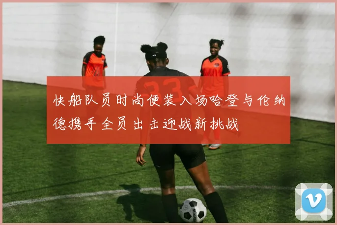 快船队员时尚便装入场哈登与伦纳德携手全员出击迎战新挑战