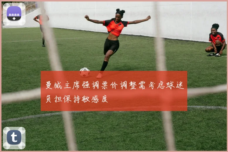曼城主席强调票价调整需考虑球迷负担保持敏感度