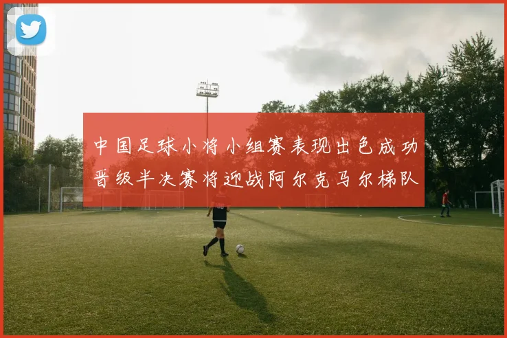 中国足球小将小组赛表现出色成功晋级半决赛将迎战阿尔克马尔梯队