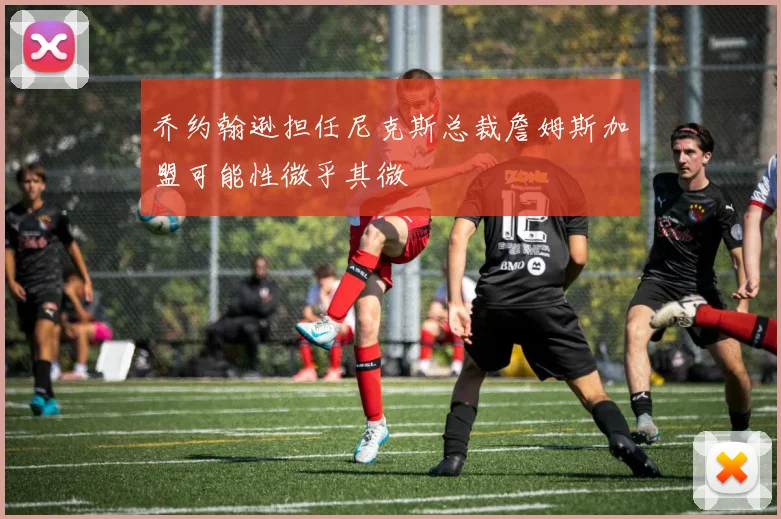 乔约翰逊担任尼克斯总裁詹姆斯加盟可能性微乎其微