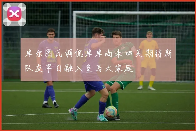 库尔图瓦调侃库库尚未回关期待新队友早日融入皇马大家庭