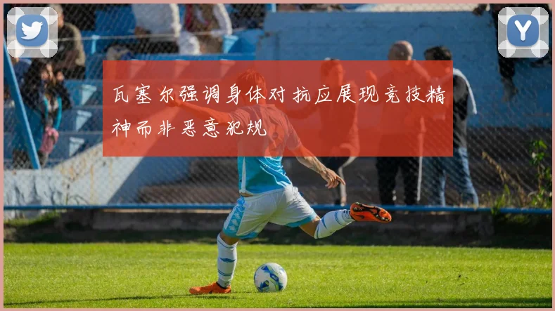 瓦塞尔强调身体对抗应展现竞技精神而非恶意犯规