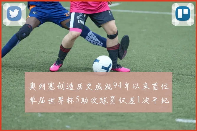奥利塞创造历史成就94年以来首位单届世界杯5助攻球员仅差1次平纪录