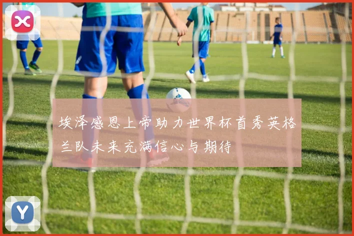 埃泽感恩上帝助力世界杯首秀英格兰队未来充满信心与期待