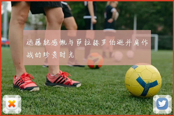 远藤航感慨与萨拉赫罗伯逊并肩作战的珍贵时光