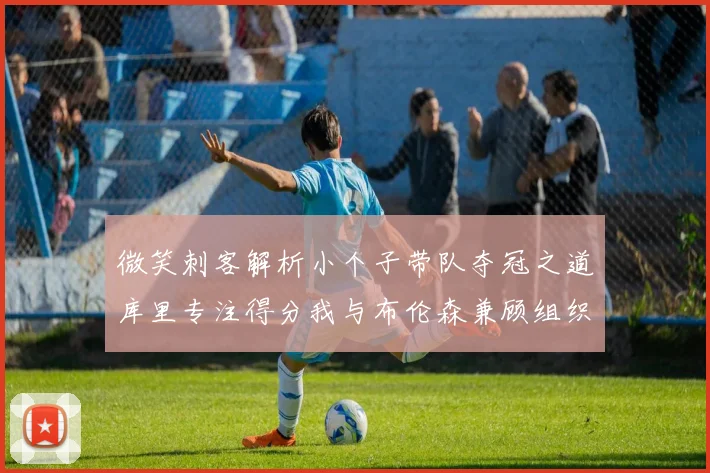 微笑刺客解析小个子带队夺冠之道库里专注得分我与布伦森兼顾组织与得分