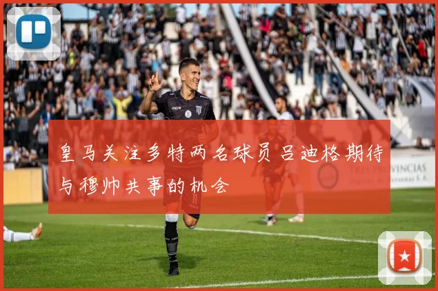 皇马关注多特两名球员吕迪格期待与穆帅共事的机会