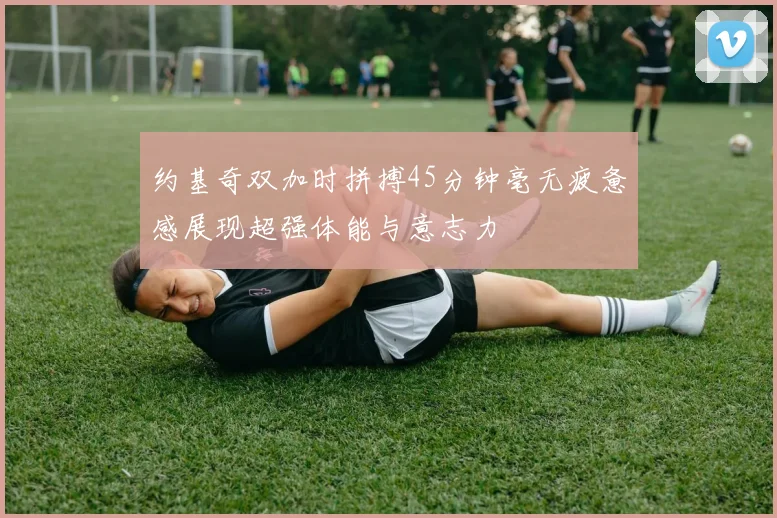 约基奇双加时拼搏45分钟毫无疲惫感展现超强体能与意志力