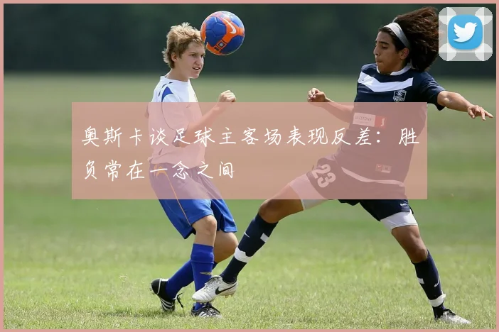 奥斯卡谈足球主客场表现反差：胜负常在一念之间